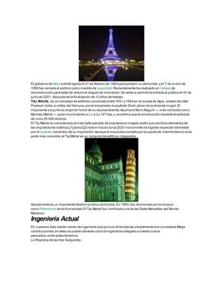 El gobierno de Italia solicitó ayuda el 27 de febrero de 1964 para prevenir su derrumbe,y el 7 de enero de
1990 fue cerrada al público como medida de seguridad.Recientemente fue realizado un trabajo de
reconstrucción para tratar de reducir el ángulo de inclinación.Se volvió a permitir la entrada al público el 16 de
junio de 2001, después de la finalización de 10 años de trabajo.
TAJ MAJAL es un complejo de edificios construido entre 1631 y 1654 en la ciudad de Agra, estado de Uttar
Pradesh,India,a orillas del Yamuna,por el emperador musulmán Shah Jahan de la dinastía mogol.El
imponente conjunto se erigió en honor de su esposa favorita,Arjumand Bano Begum — más conocida como
Mumtaz Mahal — quien murió dando a luz a su 14ª hija,y se estima que la construcción necesitó el esfuerzo
de unos 20.000 obreros.
El Taj Mahal es considerado el más bello ejemplo de arquitectura mogola,estilo que combina elementos de
las arquitecturas islámica,[1]persa,[2]india e incluso turca.[3]El monumento ha logrado especial notoriedad
por el carácter romántico de su inspiración.Aunque el mausoleo cubierto por la cúpula de mármol blanco es la
parte más conocida,el Taj Mahal es un conjunto de edificios integrados.
Actualmente es un importante destino turístico de la India.En 1983, fue reconocido por la Unesco
como Patrimonio de la Humanidad.El Taj Mahal fue nombrado una de las Siete Maravillas del Mundo
Moderno.
Ingeniería Actual
En nuestros días existen obras de ingeniería que por sus dimensiones simplemente son consideras Mega
construcciones,en ellas se puede observar como la ingeniería a llegado a niveles nunca
pensados,entre estas tenemos:
La Represa de las tres Gargantas:
 