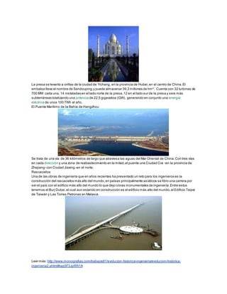 La presa se levanto a orillas de la ciudad de Yichang, en la provincia de Hubei,en el centro de China.El
embalse lleva el nombre de Sandouping,y puede almacenar 39,3 millones de hm³. Cuenta con 32 turbinas de
700 MW cada una, 14 instaladas en el lado norte de la presa,12 en el lado sur de la presa y seis más
subterráneas totalizando una potencia de 22,5 gigavatios (GW), generando en conjunto una energía
eléctrica de unos 100 TWh al año.
El Puente Marítimo de la Bahía de Hangzhou:
Se trata de una vía de 36 kilómetros de largo que atraviesa las aguas del Mar Oriental de China.Con tres vías
en cada dirección y una zona de reabastecimiento en la mitad,el puente une Ciudad Cixi -en la provincia de
Zhejiang- con Ciudad Jiaxing -en el norte.
Rascacielos:
Una de las obras de ingeniería que en años recientes ha presentado un reto para los ingenieros es la
construcción del rascacielos más alto del mundo,en países principalmente asiáticos se libro una carrera por
ser el país con el edificio más alto del mundo lo que dejo obras monumentales de ingeniería.Entre estos
tenemos el Burj Dubai,el cual aun estando en construcción es el edificio más alto del mundo,el Edificio Taipei
de Taiwán y Las Torres Petronas en Malasia.
Leer más: http://www.monografias.com/trabajos81/evolucion-historica-ingenieria/evolucion-historica-
ingenieria2.shtml#ixzz3F3JpRR1A
 