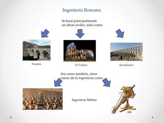 Ingeniería Romana
Se basó principalmente
en obras civiles, tales como
Puentes El Coliseo Acueductos
Así como también, otras
ramas de la ingeniería como
Ingeniería Militar
 