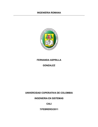 INGENIERIA ROMANA<br />FERNANDA ASPRILLA<br />GONZALEZ<br />UNIVERCIDAD COPERATIVA DE COLOMBIA<br />INGENIERIA EN SISTEMAS<br />CALI<br />7/FEBRERO/2011<br />INTRODUCCION<br />El siguiente  trabajo tiene como objetivo, conocer la ingeniería romana, cuáles eran sus elementos para realizar sus obras<br />Posteriormente analizaremos como se empleaban cada unos de los  materiales que tenían los romanos para llevar acabo diversas obras. En la actualidad se sigue utilizando el ingenio de los romanos, uno de esos es el acueducto los romanos tuvieron la capacidad de hacer una red hidráulica que abastecía el agua a toda una población.<br />Me demore 2 días realizando este trabajo; lo realice en la universidad, realice unas animaciones para el trabajo y busque el trabajo en diversas partes que me ofrecían  una información confiable <br />INGENIERIA ROMANA<br />La ingeniería civil es  uno de los pilares básicos sobre los que se construyó el Imperio romano.<br />La existencia de una amplia red de calzadas y puertos facilitó el comercio y las comunicaciones, aspectos fundamentales para el crecimiento  económica, el control político y militar<br />Los acueductos  y cloacas permitieron el crecimiento de las ciudades al garantizar unas condiciones higiénicas y sanitarias mínimas sin las cuales habría sido imposible alcanzar los niveles de población que tuvieron las grandes urbes del imperio.<br /> MATERIALES EMPLEADOS<br />Los ingenieros romanos utilizaban como materia prima la piedra, la arcilla, la argamasa y la madera<br />La piedra: comenzaron utilizando los romanos  la piedra por que eran la que tenían más a su alcance, la toba (o tufo) de procedencia volcánica, pero de poca consistencia. También de procedencia volcánica era el peperino, que resistía el fuego. <br />La arcilla: se utilizaba para la construcción  de ladrillos y tejas , para lo que se utilizaban moldes de madera. El ladrillo era un elemento fundamental en las construcciones romanas desde época de  los augustos y solía llevar el sello del fabricante.<br />La argamasa o motero: era una mezcla de arena, cal y agua, con la que se unen  los ladrillos, siendo un elemento imprescindible en la construcción de bóvedas. Al mezclarlo con mampuesto se obtiene el cemento <br />La madera: se utilizaba para los trabajos de    carpintería  para la construcción del esqueleto de los edificios y el armazón de los tejados<br />TECNICAS CONSTRUTIVA<br />Se usaba maquinaria especializada:<br />grúas<br />Poleas<br />Andamios<br />Cimbras<br />VIAS DE COMUNICACIÓN<br />Calzadas: Las ciudades estaban interconectadas por calzadas que se construían cavando una zanja y rellenándola de piedras de diferentes grosores hasta nivelar el terreno, y recubriendo con una última capas con de revestimiento de material de grano fino. En casos excepcionales y generalmente en el interior de las ciudades la última capa de revestimiento se sustituía por un empedrado de piedras planas, formando un enlosado.<br />Los puentes: surgen como un elemento secundario pero imprescindible de las vías de comunicación. Es decir, los puentes no son el objetivo último, que es el transporte de personas y mercancías, pero su construcción es fundamental para lograr este objetivo.<br />Puertos:   Para el Imperio romano, cuyo crecimiento y expansión se dio, fundamentalmente, alrededor del Mediterráneo, el mar era una vía de comunicación fundamental. Esto hacía de los puertos puntos clave para su crecimiento económico, siendo el nexo de unión entre las vías de comunicación terrestres y marítimas<br />INGENIERIA HIDRAULICA <br />Estos templos del ocio y la salud -baños calientes, fríos y templados, gimnasios- desempeñaron un papel destacado en las relaciones sociales. Entre las más célebres figuran las de Caracalla.<br />Acueducto: Los acueductos eran característicos de la ingeniería romana, para solucionar el problema de abastecimiento de agua, pues no disponían de manufactura de tuberías resistente a la presión y, por lo tanto, no podían construir sifones de una cierta altura. Los acueductos consistían en puentes soportados por gruesos pilares unidos mediante arcos de medio punto, coronados por un canal con una ligera inclinación, para permitir correr el agua. El agua se obtenía en manantiales o embalses situados a mayor altura, hasta la ciudad donde se canalizaba y distribuía por medio de tuberías de plomo. Otro elemento arquitectónico, de la misma estructura que los acueductos, eran los puentes, hechos a base de arcos y bóvedas.<br /> <br />En el subsuelo romano estaban las cloacas, que recibían las aguas residuales vertidas a través del alcantarillado de la ciudad. Eran suficientemente amplios como para que un hombre pudiera caminar por ellas, pero se ponía una reja en la desembocadura para impedir la entrada a la ciudad<br />CLOACAS<br />En el subsuelo romano estaban las cloacas, que recibían las aguas residuales vertidas a través del alcantarillado de la ciudad. Eran suficientemente amplios como para que un hombre pudiera caminar por ellas, pero se ponía una reja en la desembocadura para impedir la entrada a la ciudad.<br />INGENIERIA MILITAR<br /> Murallas: Las ciudades estaban defendidas por murallas, con una vía de circulación en la parte superior que permitía la vigilancia. Las murallas estaban protegidas por almenas, y se prolongaban varios metros bajo tierra. Las puertas de la ciudad tenían tres bóvedas: una central por la que pasaban los carruajes y dos laterales para los peatones. Se cerraban con portones de madera y rejas levadizas. <br />TÉCNICAS UTILIZADAS<br />Los ingenieros romanos construyeron una enorme red hidráulica para canalizar el agua desde una distancia de unos 100 kilómetros por encima  de las montañas. Allí, el agua era almacenada en grandes depósitos hasta que la compuerta era abierta e inundaba el terreno con un súbito torrente de agua que traía el oro en suspensión a lo largo de trincheras o surcos excavados en la montaña.<br />Otra técnica aplicada consistía en horadar el interior de la montaña, donde miles de hombres cavaban galerías y canales. El agua era retenida en la única salida que había para, posteriormente, dejarla correr montaña abajo y liberar la roca aurífera debido a la enorme presión ejercida<br /> <br />BIOGRAFIA<br />Google<br />Enciclopedia<br />