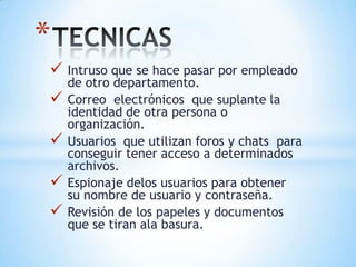 *
 Intruso que se hace pasar por empleado
    de otro departamento.
   Correo electrónicos que suplante la
    identidad de otra persona o
    organización.
   Usuarios que utilizan foros y chats para
    conseguir tener acceso a determinados
    archivos.
   Espionaje delos usuarios para obtener
    su nombre de usuario y contraseña.
   Revisión de los papeles y documentos
    que se tiran ala basura.
 