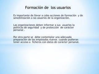 Formación de los usuarios
Es importante de llevar a cabo acciones de formación y de
sensibilización a las usuarios de la organización.

Las organizaciones deben informar a sus usuarios la
políticas de seguridad y de protección de carácter
personal .

Por otra parte se debe contemplar una adecuada
preparación de los empleados nuevos cuando pudieran
tener acceso a ficheros con datos de carácter personal.
 