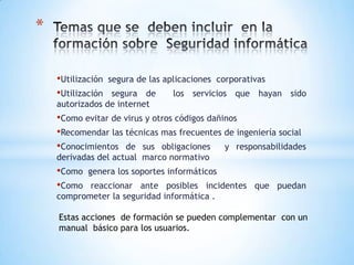 *

    •Utilización   segura de las aplicaciones corporativas
    •Utilización segura de         los servicios que hayan sido
    autorizados de internet
    •Como evitar de virus y otros códigos dañinos
    •Recomendar las técnicas mas frecuentes de ingeniería social
    •Conocimientos de sus obligaciones y responsabilidades
    derivadas del actual marco normativo
    •Como   genera los soportes informáticos
    •Como  reaccionar ante posibles incidentes que puedan
    comprometer la seguridad informática .

    Estas acciones de formación se pueden complementar con un
    manual básico para los usuarios.
 