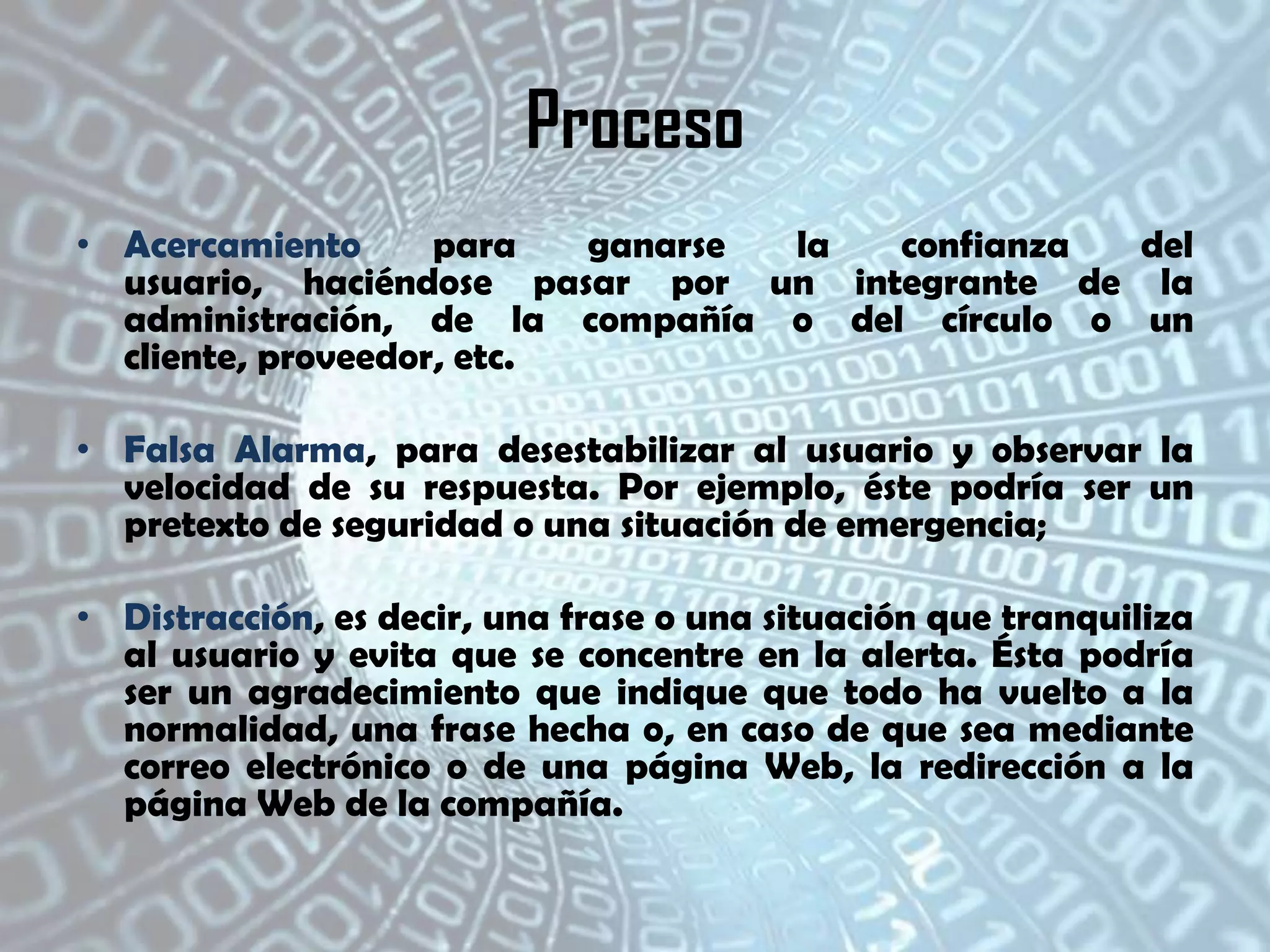 Proceso
• Acercamiento
para
ganarse
la
confianza
del
usuario, haciéndose pasar por un integrante de la
administración, de la compañía o del círculo o un
cliente, proveedor, etc.
• Falsa Alarma, para desestabilizar al usuario y observar la
velocidad de su respuesta. Por ejemplo, éste podría ser un
pretexto de seguridad o una situación de emergencia;
• Distracción, es decir, una frase o una situación que tranquiliza
al usuario y evita que se concentre en la alerta. Ésta podría
ser un agradecimiento que indique que todo ha vuelto a la
normalidad, una frase hecha o, en caso de que sea mediante
correo electrónico o de una página Web, la redirección a la
página Web de la compañía.

 