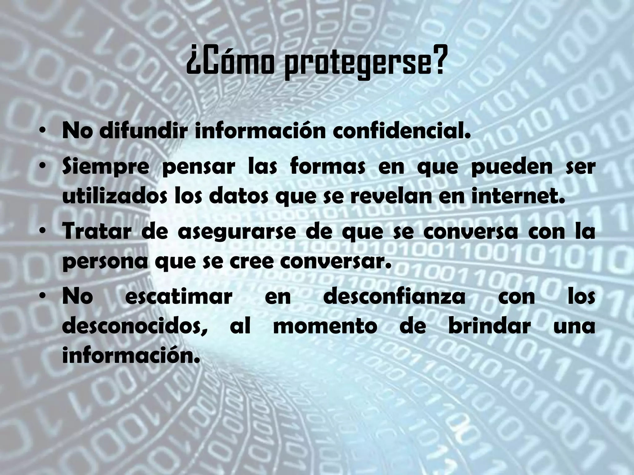¿Cómo protegerse?
• No difundir información confidencial.
• Siempre pensar las formas en que pueden ser
utilizados los datos que se revelan en internet.
• Tratar de asegurarse de que se conversa con la
persona que se cree conversar.
• No escatimar en desconfianza con los
desconocidos, al momento de brindar una
información.

 