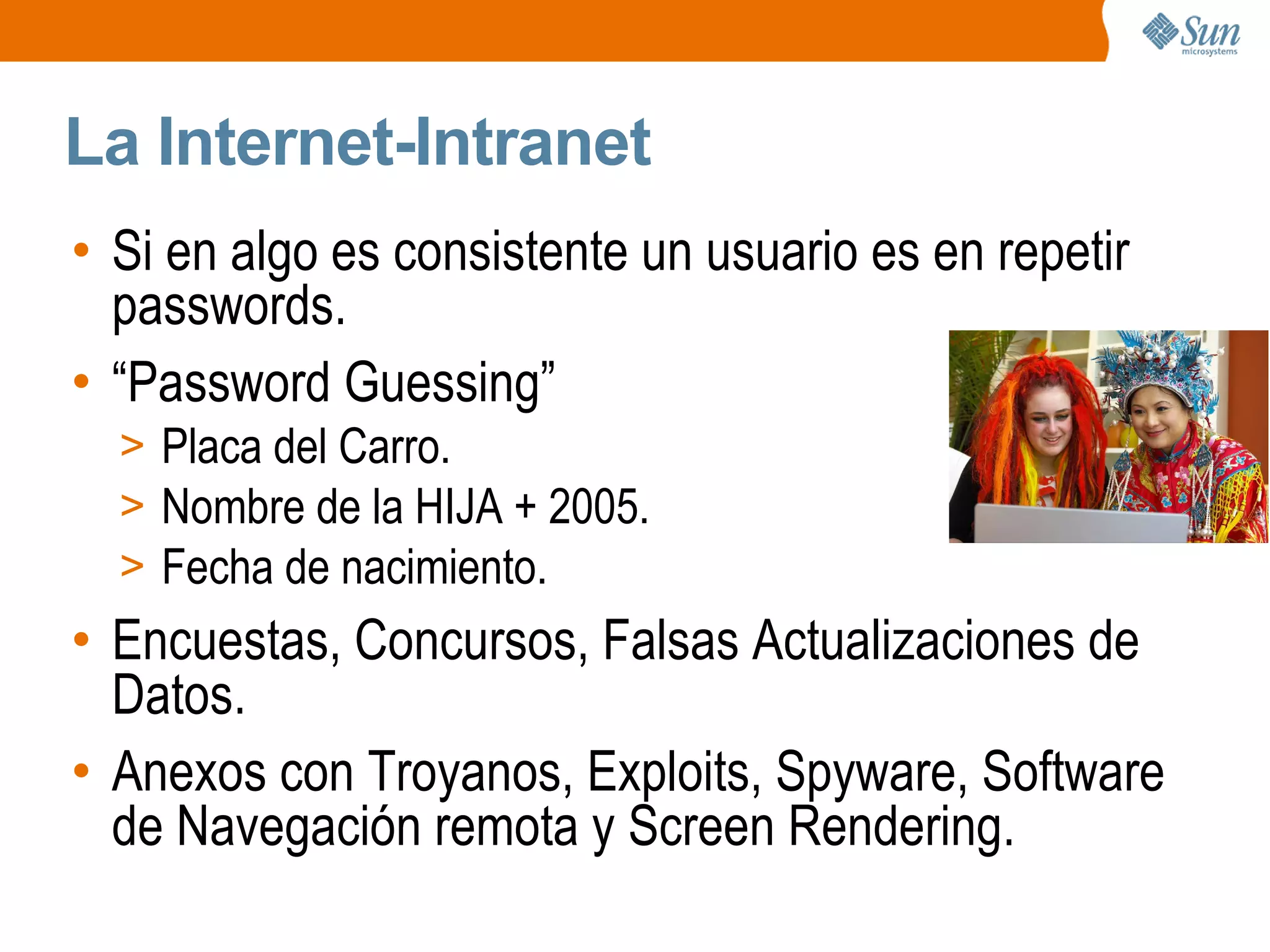 La Internet-Intranet
• Si en algo es consistente un usuario es en repetir
passwords.
• “Password Guessing”
> Placa del Carro.
> Nombre de la HIJA + 2005.
> Fecha de nacimiento.
• Encuestas, Concursos, Falsas Actualizaciones de
Datos.
• Anexos con Troyanos, Exploits, Spyware, Software
de Navegación remota y Screen Rendering.
 