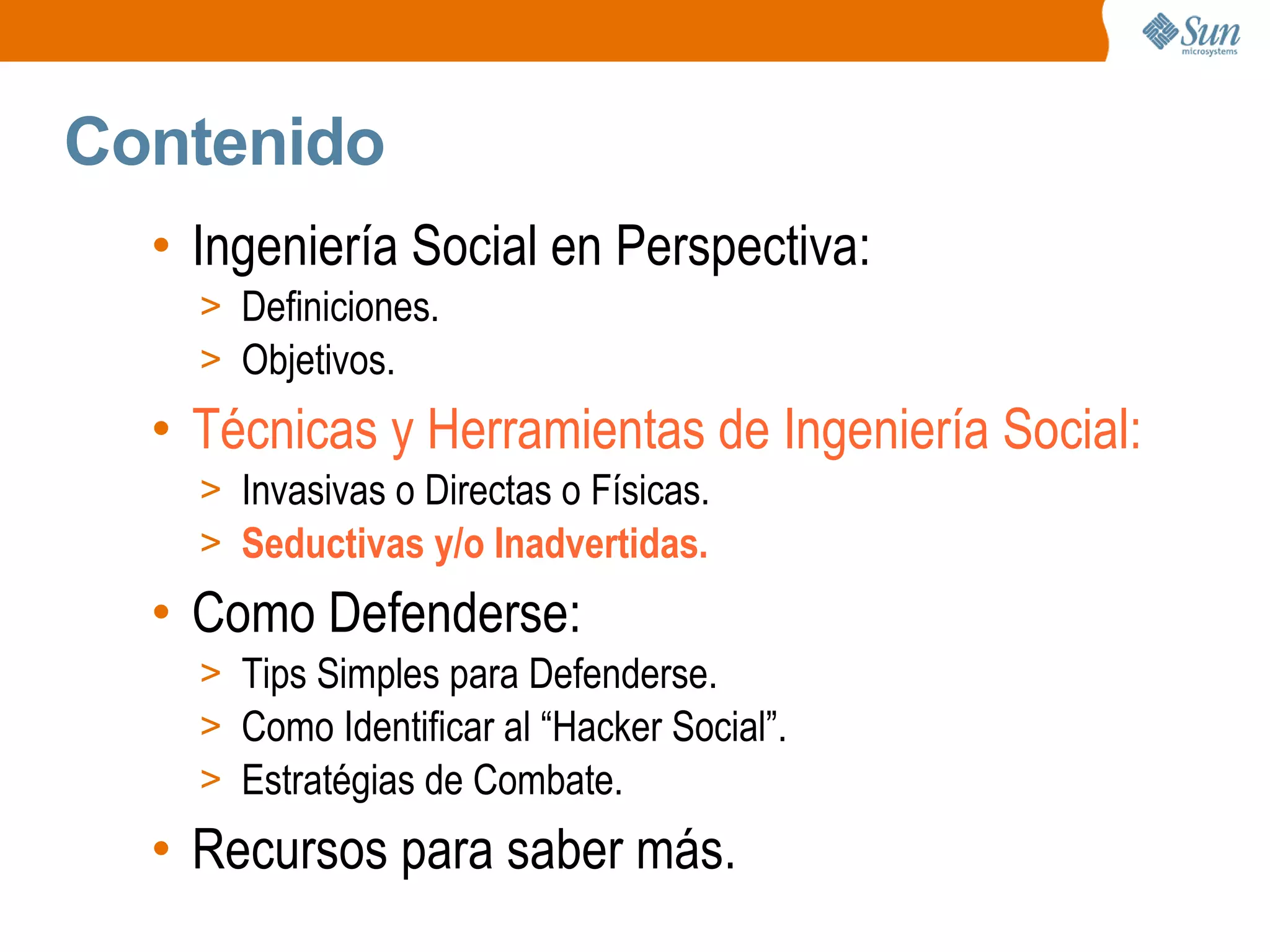 Contenido
• Ingeniería Social en Perspectiva:
> Definiciones.
> Objetivos.
• Técnicas y Herramientas de Ingeniería Social:
> Invasivas o Directas o Físicas.
> Seductivas y/o Inadvertidas.
• Como Defenderse:
> Tips Simples para Defenderse.
> Como Identificar al “Hacker Social”.
> Estratégias de Combate.
• Recursos para saber más.
 