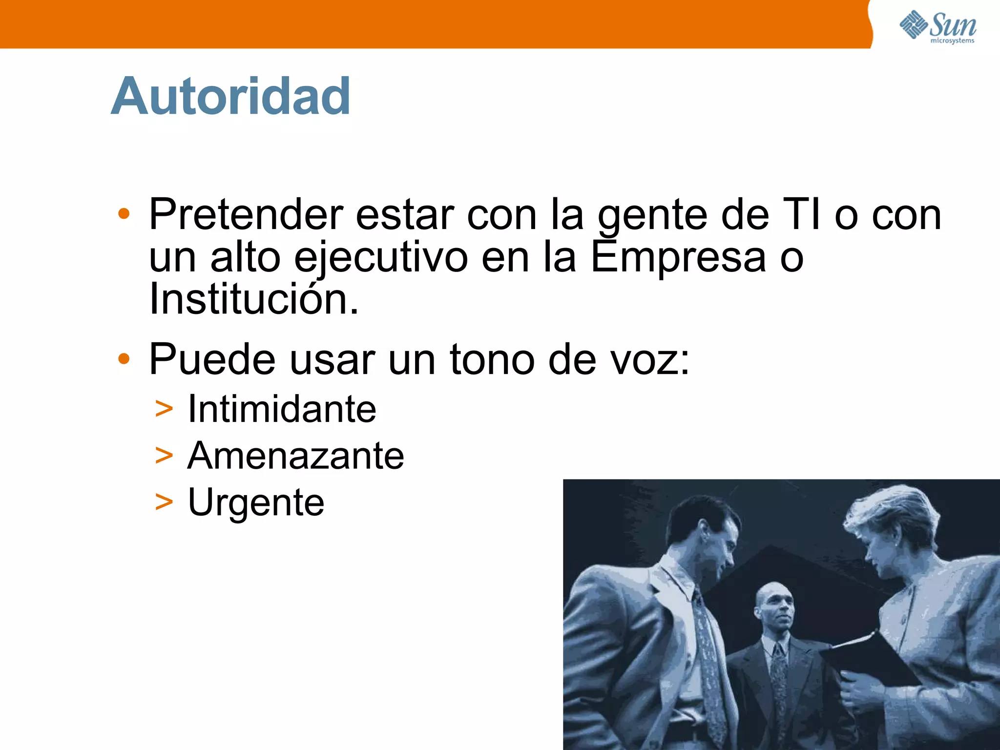 Autoridad
• Pretender estar con la gente de TI o con
un alto ejecutivo en la Empresa o
Institución.
• Puede usar un tono de voz:
> Intimidante
> Amenazante
> Urgente
 