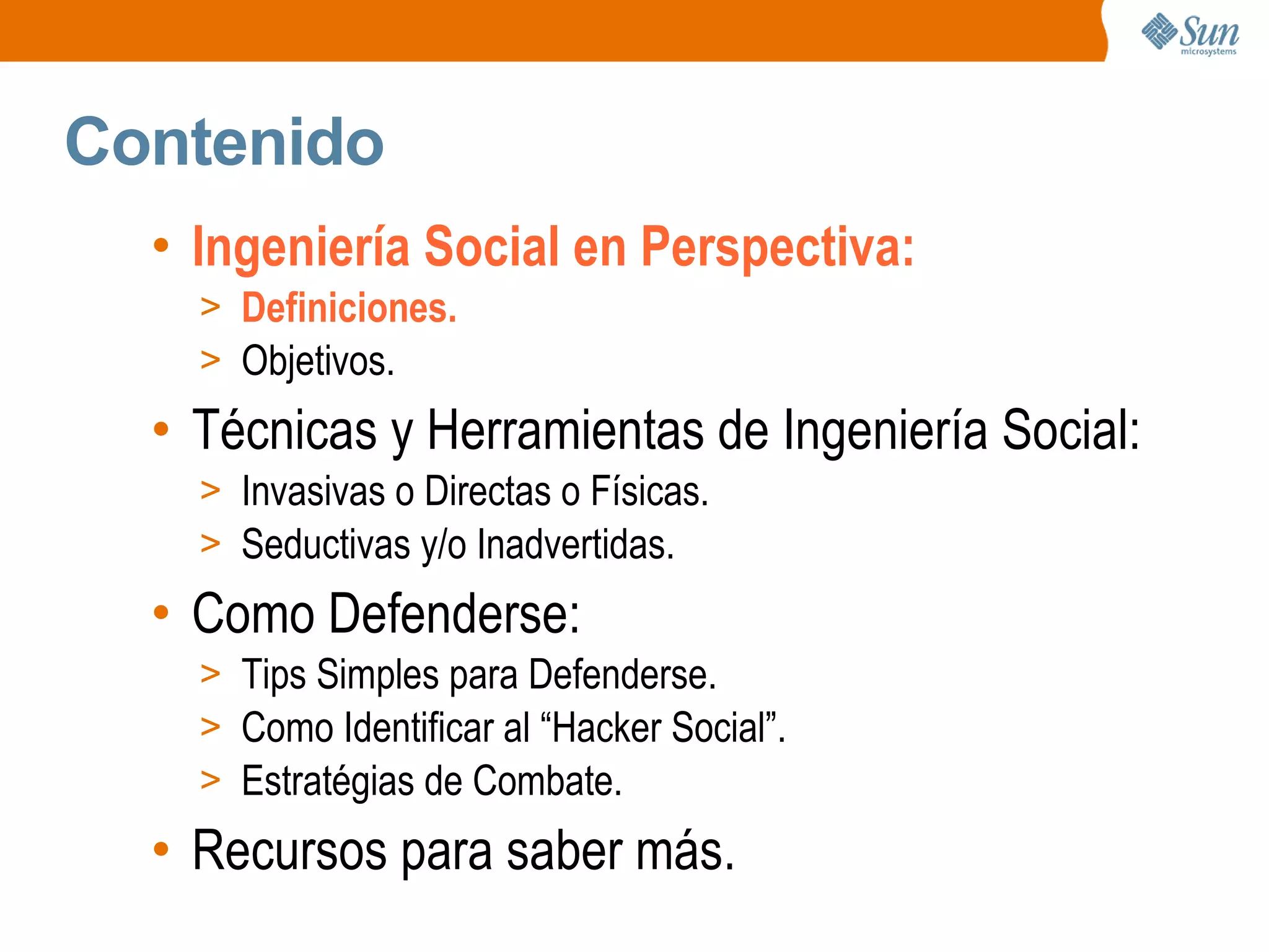 Contenido
• Ingeniería Social en Perspectiva:
> Definiciones.
> Objetivos.
• Técnicas y Herramientas de Ingeniería Social:
> Invasivas o Directas o Físicas.
> Seductivas y/o Inadvertidas.
• Como Defenderse:
> Tips Simples para Defenderse.
> Como Identificar al “Hacker Social”.
> Estratégias de Combate.
• Recursos para saber más.
 