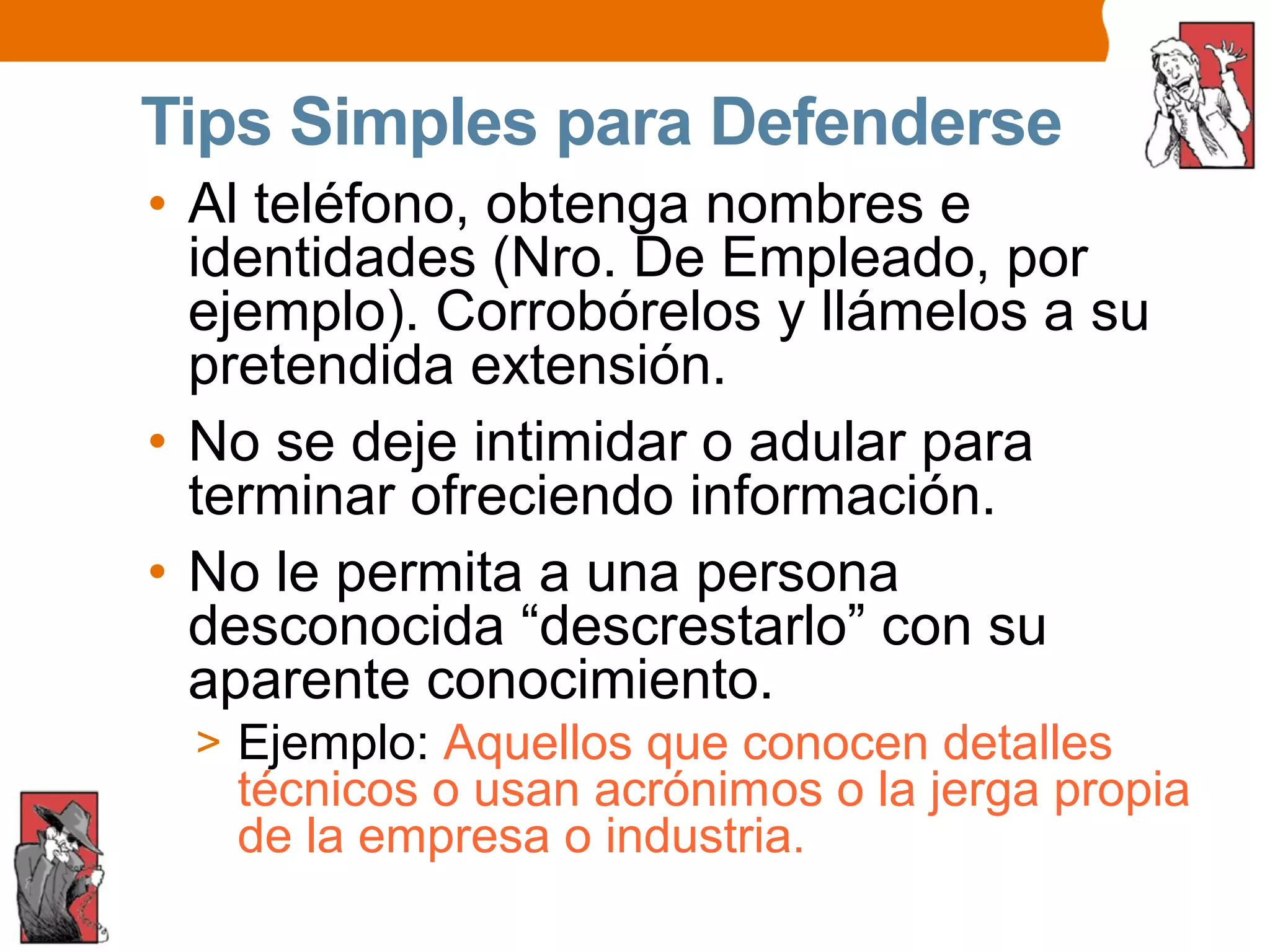 Tips Simples para Defenderse
• Al teléfono, obtenga nombres e
identidades (Nro. De Empleado, por
ejemplo). Corrobórelos y llámelos a su
pretendida extensión.
• No se deje intimidar o adular para
terminar ofreciendo información.
• No le permita a una persona
desconocida “descrestarlo” con su
aparente conocimiento.
> Ejemplo: Aquellos que conocen detalles
técnicos o usan acrónimos o la jerga propia
de la empresa o industria.
 