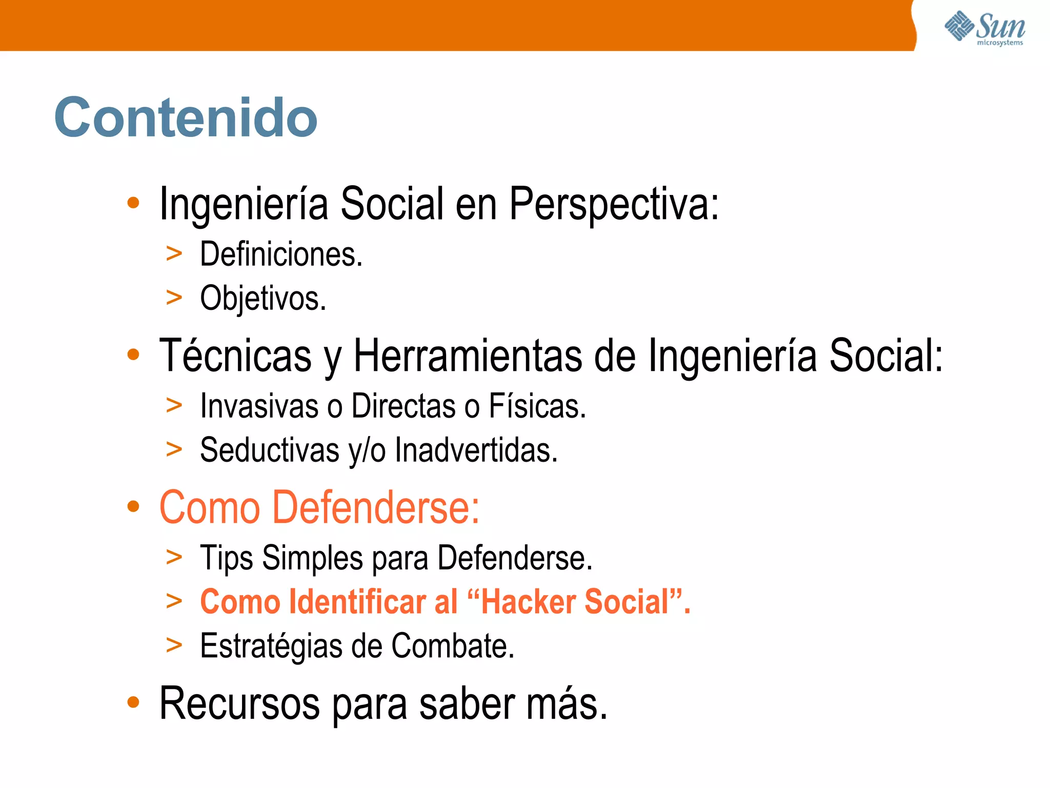 Contenido
• Ingeniería Social en Perspectiva:
> Definiciones.
> Objetivos.
• Técnicas y Herramientas de Ingeniería Social:
> Invasivas o Directas o Físicas.
> Seductivas y/o Inadvertidas.
• Como Defenderse:
> Tips Simples para Defenderse.
> Como Identificar al “Hacker Social”.
> Estratégias de Combate.
• Recursos para saber más.
 
