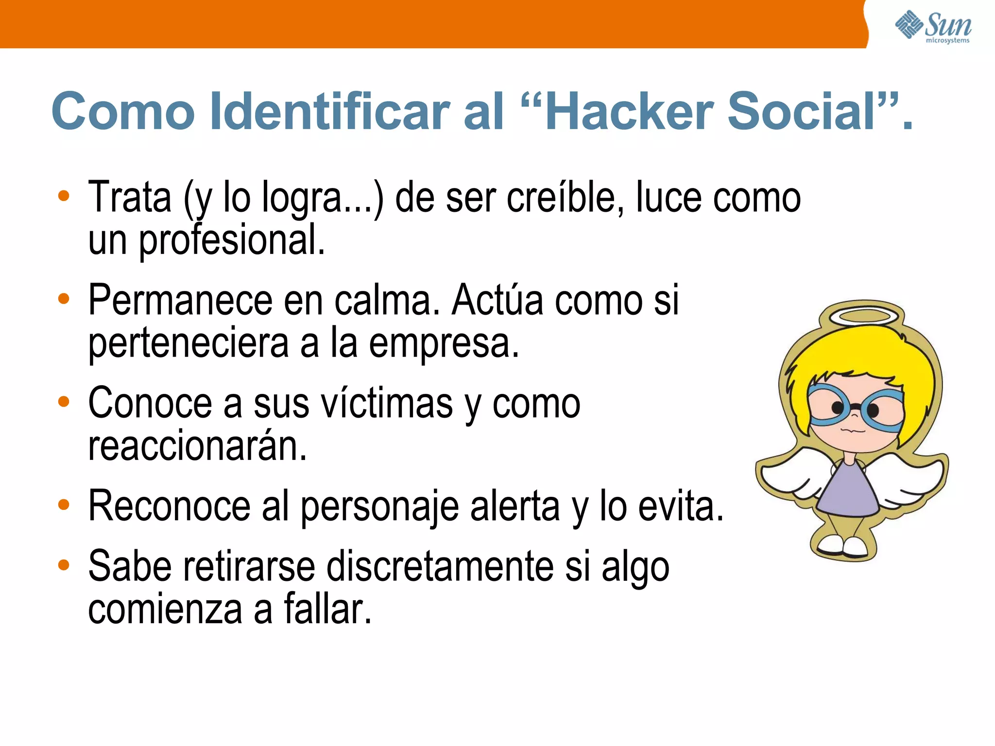 Como Identificar al “Hacker Social”.
• Trata (y lo logra...) de ser creíble, luce como
un profesional.
• Permanece en calma. Actúa como si
perteneciera a la empresa.
• Conoce a sus víctimas y como
reaccionarán.
• Reconoce al personaje alerta y lo evita.
• Sabe retirarse discretamente si algo
comienza a fallar.
 