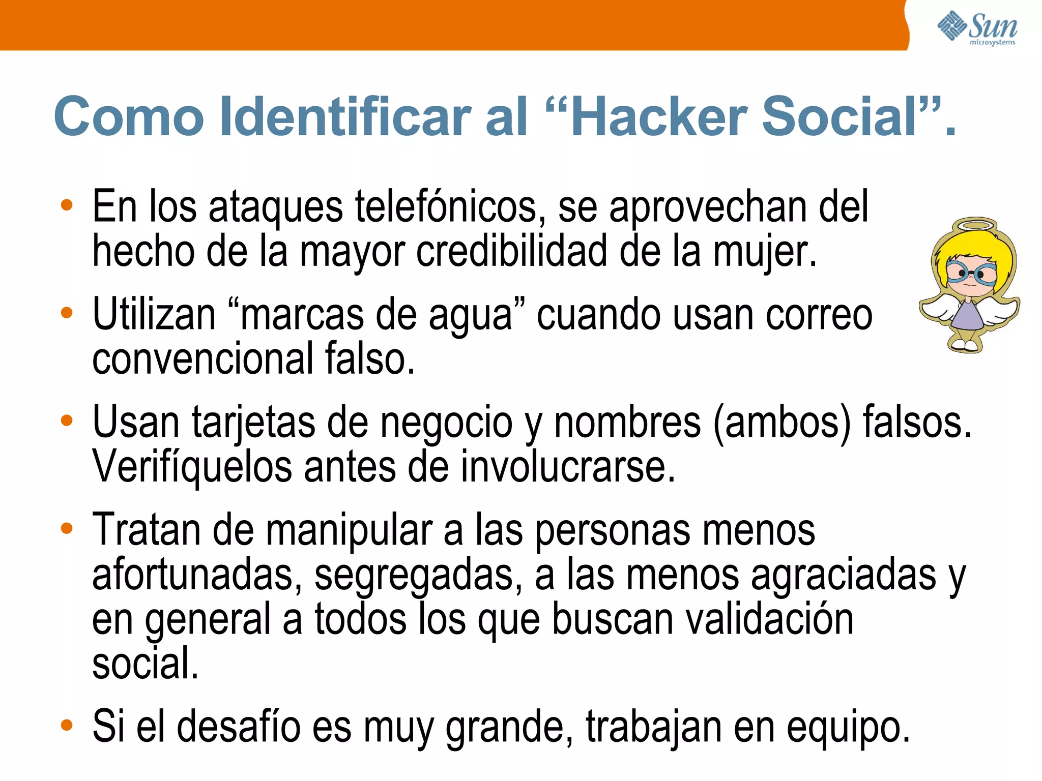 Como Identificar al “Hacker Social”.
• En los ataques telefónicos, se aprovechan del
hecho de la mayor credibilidad de la mujer.
• Utilizan “marcas de agua” cuando usan correo
convencional falso.
• Usan tarjetas de negocio y nombres (ambos) falsos.
Verifíquelos antes de involucrarse.
• Tratan de manipular a las personas menos
afortunadas, segregadas, a las menos agraciadas y
en general a todos los que buscan validación
social.
• Si el desafío es muy grande, trabajan en equipo.
 