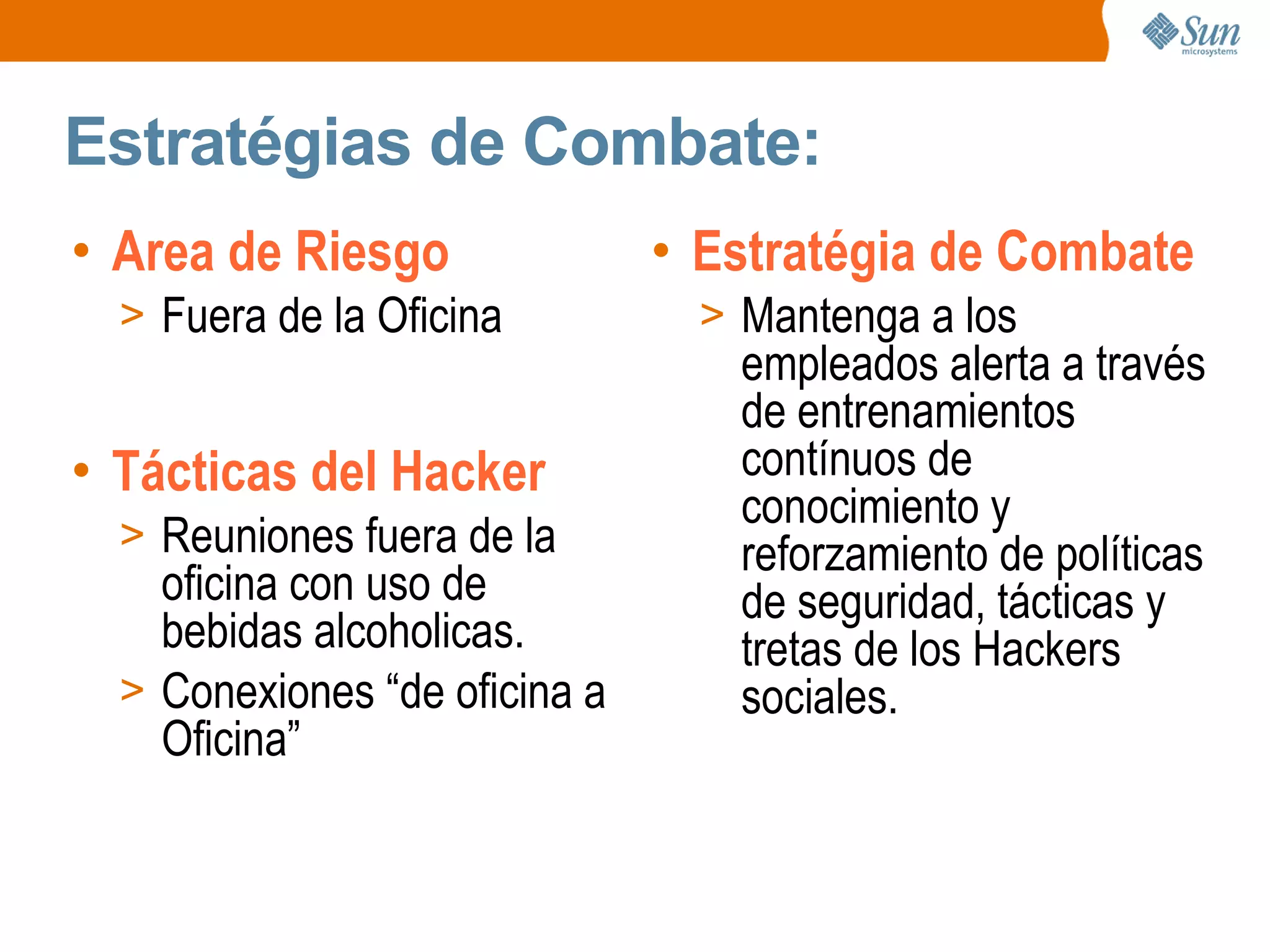Estratégias de Combate:
• Area de Riesgo
> Fuera de la Oficina
• Estratégia de Combate
> Mantenga a los
empleados alerta a través
de entrenamientos
contínuos de
conocimiento y
reforzamiento de políticas
de seguridad, tácticas y
tretas de los Hackers
sociales.
• Tácticas del Hacker
> Reuniones fuera de la
oficina con uso de
bebidas alcoholicas.
> Conexiones “de oficina a
Oficina”
 
