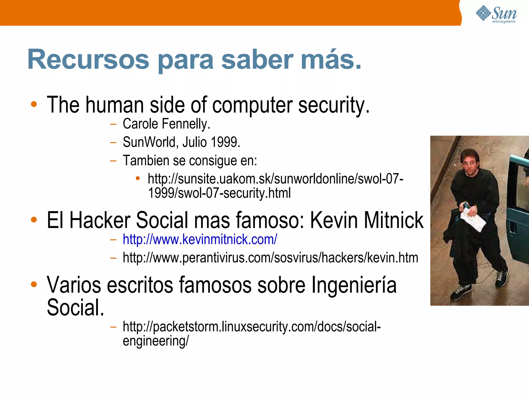 Recursos para saber más.
• The human side of computer security.
– Carole Fennelly.
– SunWorld, Julio 1999.
– Tambien se consigue en:
● http://sunsite.uakom.sk/sunworldonline/swol-07-
1999/swol-07-security.html
• El Hacker Social mas famoso: Kevin Mitnick
– http://www.kevinmitnick.com/
– http://www.perantivirus.com/sosvirus/hackers/kevin.htm
• Varios escritos famosos sobre Ingeniería
Social.
– http://packetstorm.linuxsecurity.com/docs/social-
engineering/
 