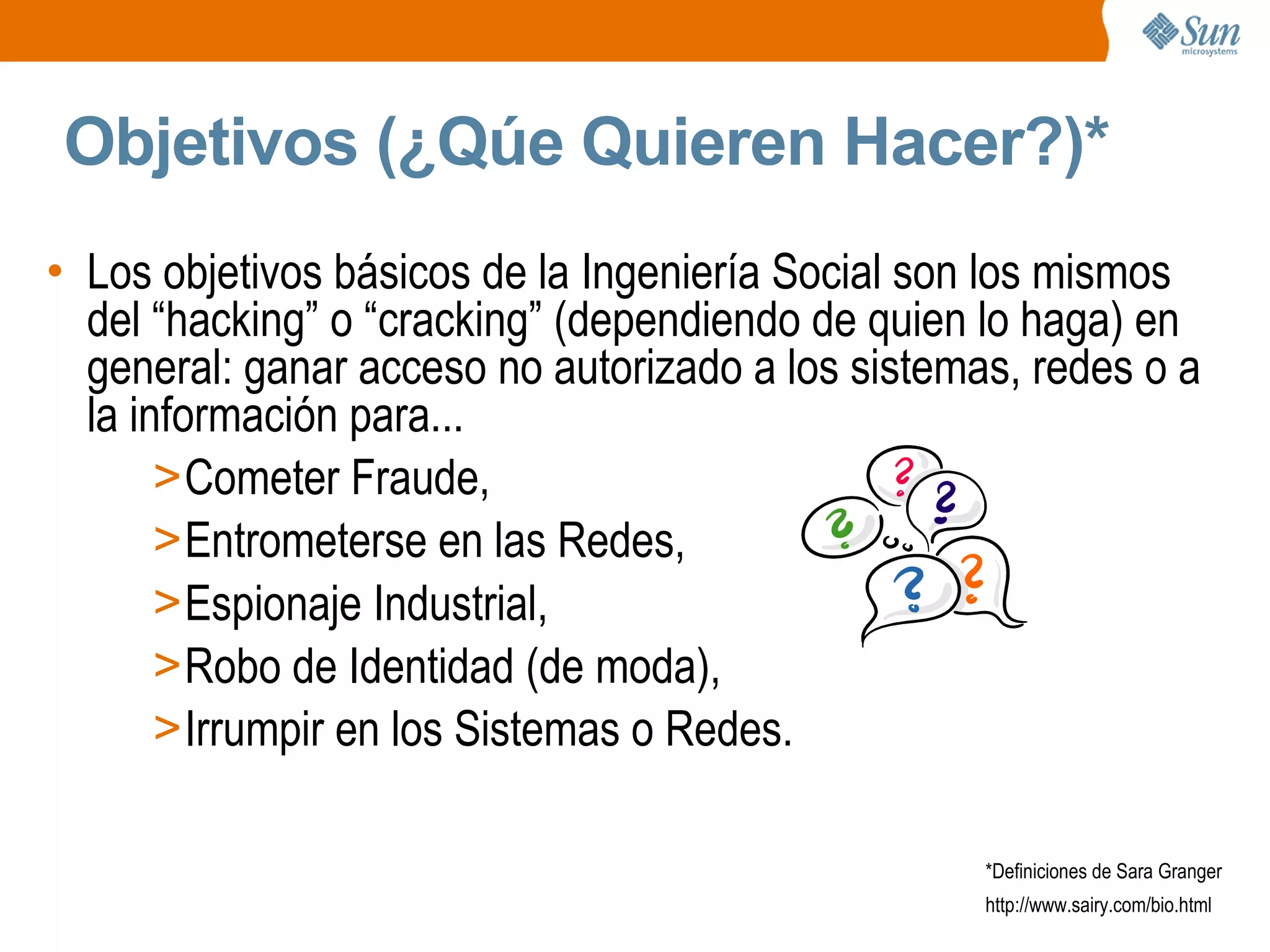 Objetivos (¿Qúe Quieren Hacer?)*
• Los objetivos básicos de la Ingeniería Social son los mismos
del “hacking” o “cracking” (dependiendo de quien lo haga) en
general: ganar acceso no autorizado a los sistemas, redes o a
la información para...
>Cometer Fraude,
>Entrometerse en las Redes,
>Espionaje Industrial,
>Robo de Identidad (de moda),
>Irrumpir en los Sistemas o Redes.
*Definiciones de Sara Granger
http://www.sairy.com/bio.html
 