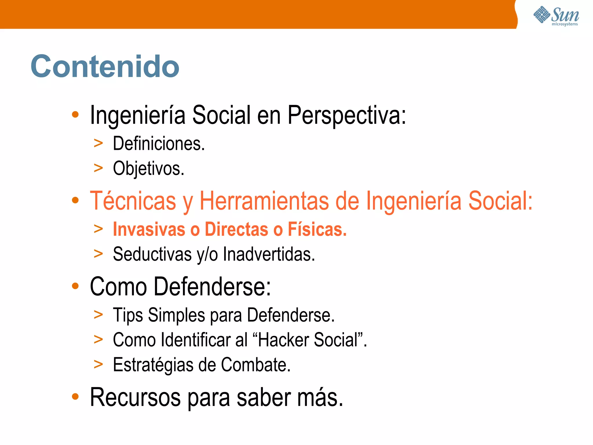 Contenido
• Ingeniería Social en Perspectiva:
> Definiciones.
> Objetivos.
• Técnicas y Herramientas de Ingeniería Social:
> Invasivas o Directas o Físicas.
> Seductivas y/o Inadvertidas.
• Como Defenderse:
> Tips Simples para Defenderse.
> Como Identificar al “Hacker Social”.
> Estratégias de Combate.
• Recursos para saber más.
 