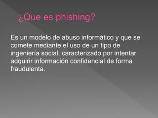 Es un modelo de abuso informático y que se
comete mediante el uso de un tipo de
ingeniería social, caracterizado por intentar
adquirir información confidencial de forma
fraudulenta.
 