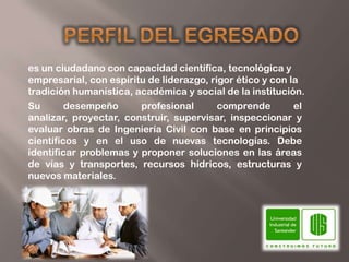 es un ciudadano con capacidad científica, tecnológica y
empresarial, con espíritu de liderazgo, rigor ético y con la
tradición humanística, académica y social de la institución.
Su       desempeño      profesional       comprende        el
analizar, proyectar, construir, supervisar, inspeccionar y
evaluar obras de Ingeniería Civil con base en principios
científicos y en el uso de nuevas tecnologías. Debe
identificar problemas y proponer soluciones en las áreas
de vías y transportes, recursos hídricos, estructuras y
nuevos materiales.
 