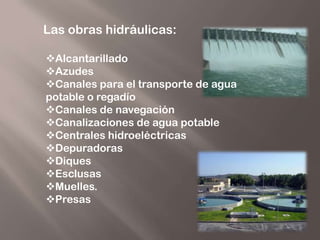 Las obras hidráulicas:

Alcantarillado
Azudes
Canales para el transporte de agua
potable o regadío
Canales de navegación
Canalizaciones de agua potable
Centrales hidroeléctricas
Depuradoras
Diques
Esclusas
Muelles.
Presas
 
