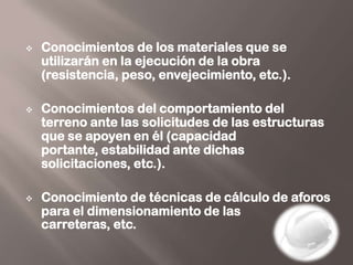    Conocimientos de los materiales que se
    utilizarán en la ejecución de la obra
    (resistencia, peso, envejecimiento, etc.).

   Conocimientos del comportamiento del
    terreno ante las solicitudes de las estructuras
    que se apoyen en él (capacidad
    portante, estabilidad ante dichas
    solicitaciones, etc.).

   Conocimiento de técnicas de cálculo de aforos
    para el dimensionamiento de las
    carreteras, etc.
 