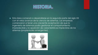  Esta área comenzó a desarrollarse en la segunda parte del siglo XX
con el veloz avance de la ciencia de sistemas. Las empresas
comenzaron a tener una creciente aceptación de que la
ingeniería de sistemas podía gestionar el comportamiento
impredecible y la aparición de características imprevistas de los
sistemas (propiedades emergentes).
 