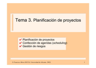 1
✔ Planificación de proyectos
✔ Confección de agendas (scheduling)
✔ Gestión de riesgos
© Francisco Mora (DCCIA, Universidad de Alicante, 2002)
Tema 3. Planificación de proyectos
 