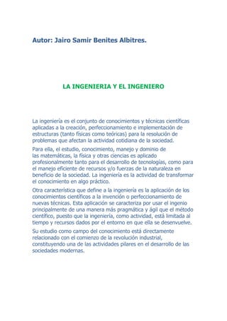 Autor: Jairo Samir Benites Albitres.

LA INGENIERIA Y EL INGENIERO

La ingeniería es el conjunto de conocimientos y técnicas científicas
aplicadas a la creación, perfeccionamiento e implementación de
estructuras (tanto físicas como teóricas) para la resolución de
problemas que afectan la actividad cotidiana de la sociedad.
Para ella, el estudio, conocimiento, manejo y dominio de
las matemáticas, la física y otras ciencias es aplicado
profesionalmente tanto para el desarrollo de tecnologías, como para
el manejo eficiente de recursos y/o fuerzas de la naturaleza en
beneficio de la sociedad. La ingeniería es la actividad de transformar
el conocimiento en algo práctico.
Otra característica que define a la ingeniería es la aplicación de los
conocimientos científicos a la invención o perfeccionamiento de
nuevas técnicas. Esta aplicación se caracteriza por usar el ingenio
principalmente de una manera más pragmática y ágil que el método
científico, puesto que la ingeniería, como actividad, está limitada al
tiempo y recursos dados por el entorno en que ella se desenvuelve.
Su estudio como campo del conocimiento está directamente
relacionado con el comienzo de la revolución industrial,
constituyendo una de las actividades pilares en el desarrollo de las
sociedades modernas.

 