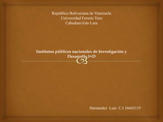 Institutos públicos nacionales de Investigación y
Desarrollo I+D
Republica Bolivariana de Venezuela
Universidad Fermín Toro
Cabudare-Edo Lara
Hernández Luis C.I 16643155
 