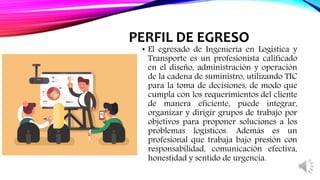 PERFIL DE EGRESO
• El egresado de Ingeniería en Logística y
Transporte es un profesionista calificado
en el diseño, administración y operación
de la cadena de suministro, utilizando TIC
para la toma de decisiones, de modo que
cumpla con los requerimientos del cliente
de manera eficiente, puede integrar,
organizar y dirigir grupos de trabajo por
objetivos para proponer soluciones a los
problemas logísticos. Además es un
profesional que trabaja bajo presión con
responsabilidad, comunicación efectiva,
honestidad y sentido de urgencia.
 