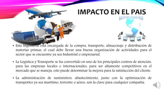 • Esta Ingeniería está encargada de la compra, transporte, almacenaje y distribución de
materias primas, el cual debe llevar una buena organización de actividades para el
sector que se encuentre ya sea Industrial o empresarial.
• La Logística y Transporte se ha convertido en uno de los principales centros de atención,
para las empresas locales e internacionales, para ser altamente competitivos en el
mercado que se maneja, esto puede determinar la mejora para la satisfacción del cliente.
• La administración de suministros, abastecimiento, junto con la optimización de
transportes ya sea marítimo, terrestre o aéreo, son la clave para cualquier compañía.
IMPACTO EN EL PAIS
 