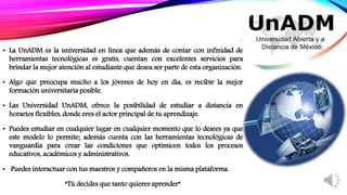 • La UnADM es la universidad en línea que además de contar con infinidad de
herramientas tecnológicas es gratis, cuentan con excelentes servicios para
brindar la mejor atención al estudiante que desea ser parte de esta organización.
• Algo que preocupa mucho a los jóvenes de hoy en día, es recibir la mejor
formación universitaria posible.
• Las Universidad UnADM, ofrece la posibilidad de estudiar a distancia en
horarios flexibles, donde eres el actor principal de tu aprendizaje.
• Puedes estudiar en cualquier lugar en cualquier momento que lo desees ya que
este modelo lo permite; además cuenta con las herramientas tecnológicas de
vanguardia para crear las condiciones que optimicen todos los procesos
educativos, académicos y administrativos.
• Puedes interactuar con tus maestros y compañeros en la misma plataforma.
“Tú decides que tanto quieres aprender”
 