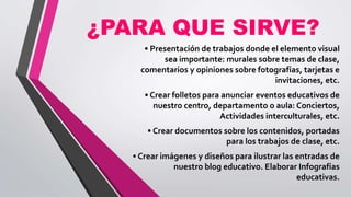 ¿PARA QUE SIRVE?
• Presentación de trabajos donde el elemento visual
sea importante: murales sobre temas de clase,
comentarios y opiniones sobre fotografías, tarjetas e
invitaciones, etc.
• Crear folletos para anunciar eventos educativos de
nuestro centro, departamento o aula: Conciertos,
Actividades interculturales, etc.
• Crear documentos sobre los contenidos, portadas
para los trabajos de clase, etc.
• Crear imágenes y diseños para ilustrar las entradas de
nuestro blog educativo. Elaborar Infografías
educativas.
 