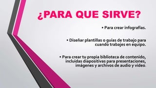 ¿PARA QUE SIRVE?
• Para crear infografías.
• Diseñar plantillas o guías de trabajo para
cuando trabajes en equipo.
• Para crear tu propia biblioteca de contenido,
incluidas diapositivas para presentaciones,
imágenes y archivos de audio y video.
 