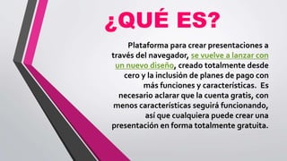 ¿QUÉ ES?
Plataforma para crear presentaciones a
través del navegador, se vuelve a lanzar con
un nuevo diseño, creado totalmente desde
cero y la inclusión de planes de pago con
más funciones y características. Es
necesario aclarar que la cuenta gratis, con
menos características seguirá funcionando,
así que cualquiera puede crear una
presentación en forma totalmente gratuita.
 