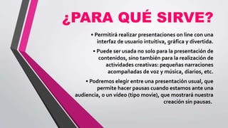 ¿PARA QUÉ SIRVE?
• Permitirá realizar presentaciones on line con una
interfaz de usuario intuitiva, gráfica y divertida.
• Puede ser usada no solo para la presentación de
contenidos, sino también para la realización de
actividades creativas: pequeñas narraciones
acompañadas de voz y música, diarios, etc.
• Podremos elegir entre una presentación usual, que
permite hacer pausas cuando estamos ante una
audiencia, o un vídeo (tipo movie), que mostrará nuestra
creación sin pausas.
 