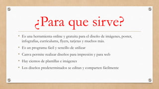 ¿Para que sirve?
• Es una herramienta online y gratuita para el diseño de imágenes, poster,
infografías, curriculums, flyers, tarjetas y muchos más.
• Es un programa fácil y sencillo de utilizar
• Canva permite realizar diseños para impresión y para web
• Hay cientos de plantillas e imágenes
• Los diseños predeterminados se editan y comparten fácilmente
 
