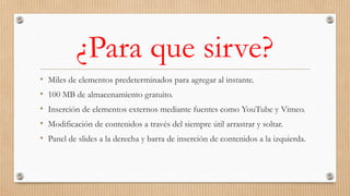 ¿Para que sirve?
• Miles de elementos predeterminados para agregar al instante.
• 100 MB de almacenamiento gratuito.
• Inserción de elementos externos mediante fuentes como YouTube y Vimeo.
• Modificación de contenidos a través del siempre útil arrastrar y soltar.
• Panel de slides a la derecha y barra de inserción de contenidos a la izquierda.
 