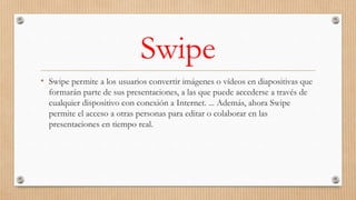 Swipe
• Swipe permite a los usuarios convertir imágenes o vídeos en diapositivas que
formarán parte de sus presentaciones, a las que puede accederse a través de
cualquier dispositivo con conexión a Internet. ... Además, ahora Swipe
permite el acceso a otras personas para editar o colaborar en las
presentaciones en tiempo real.
 