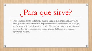 ¿Para que sirve?
• Prezi se utiliza como plataforma puente entre la información lineal y la no
lineal, y como una herramienta de presentación de intercambio de ideas, ya
sea de manera libre o bien estructurada. El texto, las imágenes, los vídeos y
otros medios de presentación se ponen encima del lienzo y se pueden
agrupar en marcos.
 
