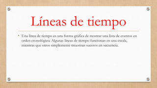 Líneas de tiempo
• Una línea de tiempo es una forma gráfica de mostrar una lista de eventos en
orden cronológico. Algunas líneas de tiempo funcionan en una escala,
mientras que otros simplemente muestran sucesos en secuencia.
 