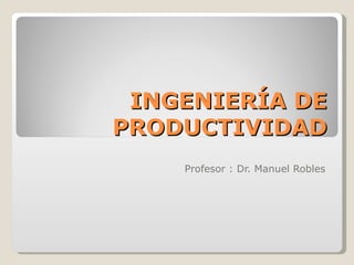 INGENIERÍA DE PRODUCTIVIDAD Profesor : Dr. Manuel Robles 