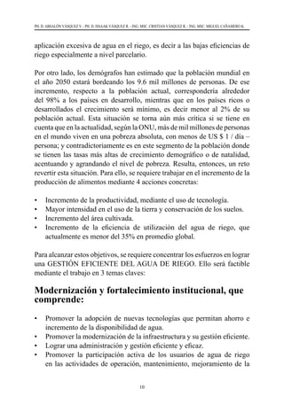 10
PH. D. ABSALÓN VÁSQUEZ V. - PH. D. ISSAAK VÁSQUEZ R. - ING. MSC. CRISTIAN VÁSQUEZ R. - ING. MSC. MIGUEL CAÑAMERO K.
aplicación excesiva de agua en el riego, es decir a las bajas eficiencias de
riego especialmente a nivel parcelario.
Por otro lado, los demógrafos han estimado que la población mundial en
el año 2050 estará bordeando los 9.6 mil millones de personas. De ese
incremento, respecto a la población actual, correspondería alrededor
del 98% a los países en desarrollo, mientras que en los países ricos o
desarrollados el crecimiento será mínimo, es decir menor al 2% de su
población actual. Esta situación se torna aún más crítica si se tiene en
cuenta que en la actualidad, según la ONU, más de mil millones de personas
en el mundo viven en una pobreza absoluta, con menos de US $ 1 / día –
persona; y contradictoriamente es en este segmento de la población donde
se tienen las tasas más altas de crecimiento demográfico o de natalidad,
acentuando y agrandando el nivel de pobreza. Resulta, entonces, un reto
revertir esta situación. Para ello, se requiere trabajar en el incremento de la
producción de alimentos mediante 4 acciones concretas:
•	 Incremento de la productividad, mediante el uso de tecnología.
•	 Mayor intensidad en el uso de la tierra y conservación de los suelos.
•	 Incremento del área cultivada.
•	 Incremento de la eficiencia de utilización del agua de riego, que
actualmente es menor del 35% en promedio global.
Para alcanzar estos objetivos, se requiere concentrar los esfuerzos en lograr
una GESTIÓN EFICIENTE DEL AGUA DE RIEGO. Ello será factible
mediante el trabajo en 3 temas claves:
Modernización y fortalecimiento institucional, que
comprende:
•	 Promover la adopción de nuevas tecnologías que permitan ahorro e
incremento de la disponibilidad de agua.
•	 Promover la modernización de la infraestructura y su gestión eficiente.
•	 Lograr una administración y gestión eficiente y eficaz.
•	 Promover la participación activa de los usuarios de agua de riego
en las actividades de operación, mantenimiento, mejoramiento de la
 