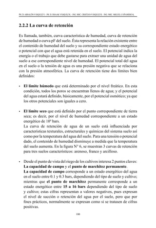 100
PH. D. ABSALÓN VÁSQUEZ V. - PH. D. ISSAAK VÁSQUEZ R. - ING. MSC. CRISTIAN VÁSQUEZ R. - ING. MSC. MIGUEL CAÑAMERO K.
2.2.2 La curva de retención
Es llamada, también, curva característica de humedad, curva de retención
de humedad o curva pF del suelo. Ésta representa la relación existente entre
el contenido de humedad del suelo y su correspondiente estado energético
o potencial con que el agua está retenida en el suelo. El potencial indica la
energía o el trabajo que debe gastarse para extraer una unidad de agua del
suelo a ese correspondiente nivel de humedad. El potencial total del agua
en el suelo o la tensión de agua es una presión negativa que se relaciona
con la presión atmosférica. La curva de retención tiene dos límites bien
deﬁnidos:
•	 El límite húmedo que está determinado por el nivel freático. En esta
condición, todos los poros se encuentran llenos de agua; y el potencial
del agua estará deﬁnido, básicamente, por el potencial osmótico; ya que
los otros potenciales son iguales a cero.
•	 El límite seco que está definido por el punto correspondiente de tierra
seca; es decir, por el nivel de humedad correspondiente a un estado
energético de 104
bars.
	 La curva de retención de agua de un suelo está influenciada por
características texturales, estructurales y químicas del sistema suelo así
como por la temperatura del agua del suelo. Para una tensión o potencial
dado, el contenido de humedad disminuye a medida que la temperatura
del suelo aumenta. En la figura N° 6, se muestran 3 curvas de retención
para tres suelos característicos: arenoso, franco y arcilloso.
•	 Desde el punto de vista del riego de los cultivos interesa 2 puntos claves:
La capacidad de campo y el punto de marchitez permanente.
	 La capacidad de campo corresponde a un estado energético del agua
en el suelo entre 0.1 y 0.3 bars, dependiendo del tipo de suelo y cultivo;
mientras que el punto de marchitez permanente corresponde a un
estado energético entre 15 a 16 bars dependiendo del tipo de suelo
y cultivo; estas cifras representan a valores negativos, pues expresan
el nivel de succión o retención del agua por el suelo, pero que por
fines prácticos, normalmente se expresan como si se tratasen de cifras
positivas.
 