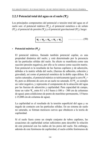 104
PH. D. ABSALÓN VÁSQUEZ V. - PH. D. ISSAAK VÁSQUEZ R. - ING. MSC. CRISTIAN VÁSQUEZ R. - ING. MSC. MIGUEL CAÑAMERO K.
2.2.3 Potencial total del agua en el suelo (Ψt
)
Los principales componentes del potencial o tensión total del agua en el
suelo son: el potencial mátrico (Ψm
), el potencial osmótico o de soluto
(Ψo
), el potencial de presión (Ψp
) y el potencial gravitacional (Ψz
), luego:
			 ………………(50)
•	 Potencial mátrico (Ψm
)
	 El potencial mátrico, llamado también potencial capilar, es una
propiedad dinámica del suelo; y está determinado por la presencia
de las partículas sólidas del suelo. Su efecto se manifiesta como una
succión (presión negativa), por ello se le conoce como succión matriz.
Este potencial es la resultante de las fuerzas capilares y de adsorción,
debidas a la matriz sólida del suelo, (fuerzas de adhesión, cohesión y
gravedad), así como al potencial osmótico de la doble capa difusa. En
suelos saturados, el potencial mátrico es teóricamente igual a cero (Ψm
=
0), pero es diferente de cero en un suelo no saturado. El Ψm
es siempre
un valor negativo, y representa el componente de la atracción del agua
por las fuerzas de adsorción y capilaridad. Para capacidad de campo,
tiene un valor Ψm
entre 0.1 a 0.3 bares (-100 a - 300 cm de columnas
de agua); para condiciones de punto de marchitez permanente, 15 bares
(-15,000 cm de columna de agua).
	 La capilaridad es el resultado de la tensión superficial del agua y su
ángulo de contacto con las partículas sólidas. En un sistema de suelo
no saturado, se forman meniscos curvos que obedecen a la teoría de
capilaridad.
	 Si el suelo fuera como un simple conjunto de tubos capilares, las
ecuaciones de capilaridad serían suficientes para describir la relación
de este potencial con los radios de los poros del suelo. Sin embargo,
además de este fenómeno de capilaridad, el suelo exhibe fenómenos de
 