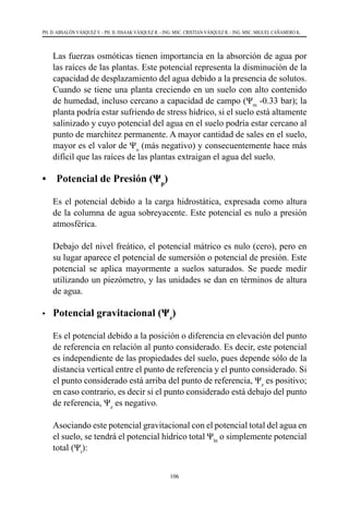 106
PH. D. ABSALÓN VÁSQUEZ V. - PH. D. ISSAAK VÁSQUEZ R. - ING. MSC. CRISTIAN VÁSQUEZ R. - ING. MSC. MIGUEL CAÑAMERO K.
Las fuerzas osmóticas tienen importancia en la absorción de agua por
las raíces de las plantas. Este potencial representa la disminución de la
capacidad de desplazamiento del agua debido a la presencia de solutos.
Cuando se tiene una planta creciendo en un suelo con alto contenido
de humedad, incluso cercano a capacidad de campo (Ψm
-0.33 bar); la
planta podría estar sufriendo de stress hídrico, si el suelo está altamente
salinizado y cuyo potencial del agua en el suelo podría estar cercano al
punto de marchitez permanente. A mayor cantidad de sales en el suelo,
mayor es el valor de Ψo
(más negativo) y consecuentemente hace más
difícil que las raíces de las plantas extraigan el agua del suelo.
• Potencial de Presión (Ψp
)
	 Es el potencial debido a la carga hidrostática, expresada como altura
de la columna de agua sobreyacente. Este potencial es nulo a presión
atmosférica.
	 Debajo del nivel freático, el potencial mátrico es nulo (cero), pero en
su lugar aparece el potencial de sumersión o potencial de presión. Este
potencial se aplica mayormente a suelos saturados. Se puede medir
utilizando un piezómetro, y las unidades se dan en términos de altura
de agua.
•	 Potencial gravitacional (Ψz
)
	 Es el potencial debido a la posición o diferencia en elevación del punto
de referencia en relación al punto considerado. Es decir, este potencial
es independiente de las propiedades del suelo, pues depende sólo de la
distancia vertical entre el punto de referencia y el punto considerado. Si
el punto considerado está arriba del punto de referencia, Ψz
es positivo;
en caso contrario, es decir si el punto considerado está debajo del punto
de referencia, Ψz
es negativo.
	 Asociando este potencial gravitacional con el potencial total del agua en
el suelo, se tendrá el potencial hídrico total Ψht
o simplemente potencial
total (Ψt
):
 