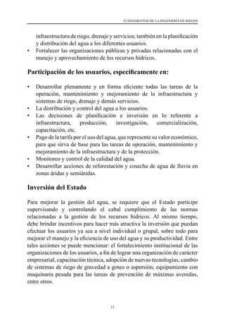 11
FUNDAMENTOS DE LA INGENIERÍA DE RIEGOS
infraestructura de riego, drenaje y servicios; también en la planificación
y distribución del agua a los diferentes usuarios.
•	 Fortalecer las organizaciones públicas y privadas relacionadas con el
manejo y aprovechamiento de los recursos hídricos.
Participación de los usuarios, específicamente en:
•	 Desarrollar plenamente y en forma eficiente todas las tareas de la
operación, mantenimiento y mejoramiento de la infraestructura y
sistemas de riego, drenaje y demás servicios.
•	 La distribución y control del agua a los usuarios.
•	 Las decisiones de planificación e inversión en lo referente a
infraestructura, producción, investigación, comercialización,
capacitación, etc.
•	 Pago de la tarifa por el uso del agua, que represente su valor económico,
para que sirva de base para las tareas de operación, mantenimiento y
mejoramiento de la infraestructura y de la protección.
•	 Monitoreo y control de la calidad del agua.
•	 Desarrollar acciones de reforestación y cosecha de agua de lluvia en
zonas áridas y semiáridas.
Inversión del Estado
Para mejorar la gestión del agua, se requiere que el Estado participe
supervisando y controlando el cabal cumplimiento de las normas
relacionadas a la gestión de los recursos hídricos. Al mismo tiempo,
debe brindar incentivos para hacer más atractiva la inversión que puedan
efectuar los usuarios ya sea a nivel individual o grupal, sobre todo para
mejorar el manejo y la eficiencia de uso del agua y su productividad. Entre
tales acciones se puede mencionar: el fortalecimiento institucional de las
organizaciones de los usuarios, a fin de lograr una organización de carácter
empresarial, capacitación técnica, adopción de nuevas tecnologías, cambio
de sistemas de riego de gravedad a goteo o aspersión, equipamiento con
maquinaria pesada para las tareas de prevención de máximas avenidas,
entre otros.
 