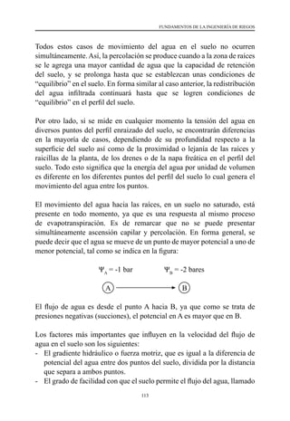 113
FUNDAMENTOS DE LA INGENIERÍA DE RIEGOS
Todos estos casos de movimiento del agua en el suelo no ocurren
simultáneamente.Así, la percolación se produce cuando a la zona de raíces
se le agrega una mayor cantidad de agua que la capacidad de retención
del suelo, y se prolonga hasta que se establezcan unas condiciones de
“equilibrio” en el suelo. En forma similar al caso anterior, la redistribución
del agua infiltrada continuará hasta que se logren condiciones de
“equilibrio” en el perfil del suelo.
Por otro lado, si se mide en cualquier momento la tensión del agua en
diversos puntos del perfil enraizado del suelo, se encontrarán diferencias
en la mayoría de casos, dependiendo de su profundidad respecto a la
superficie del suelo así como de la proximidad o lejanía de las raíces y
raicillas de la planta, de los drenes o de la napa freática en el perfil del
suelo. Todo esto significa que la energía del agua por unidad de volumen
es diferente en los diferentes puntos del perfil del suelo lo cual genera el
movimiento del agua entre los puntos.
El movimiento del agua hacia las raíces, en un suelo no saturado, está
presente en todo momento, ya que es una respuesta al mismo proceso
de evapotranspiración. Es de remarcar que no se puede presentar
simultáneamente ascensión capilar y percolación. En forma general, se
puede decir que el agua se mueve de un punto de mayor potencial a uno de
menor potencial, tal como se indica en la figura:
ΨA
= -1 bar                 ΨB
= -2 bares
	 	 	   A	 	 	        B
El flujo de agua es desde el punto A hacia B, ya que como se trata de
presiones negativas (succiones), el potencial en A es mayor que en B.
Los factores más importantes que influyen en la velocidad del flujo de
agua en el suelo son los siguientes:
- 	 El gradiente hidráulico o fuerza motriz, que es igual a la diferencia de
potencial del agua entre dos puntos del suelo, dividida por la distancia
que separa a ambos puntos.
- 	 El grado de facilidad con que el suelo permite el flujo del agua, llamado
 