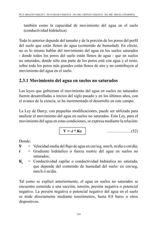 114
PH. D. ABSALÓN VÁSQUEZ V. - PH. D. ISSAAK VÁSQUEZ R. - ING. MSC. CRISTIAN VÁSQUEZ R. - ING. MSC. MIGUEL CAÑAMERO K.
también como la capacidad de movimiento del agua en el suelo
(conductividad hidráulica).
Todo lo anterior depende del tamaño y de la porción de los poros del perfil
del suelo que están llenos de agua (contenido de humedad). En efecto,
no es lo mismo hablar del movimiento del agua en los suelos saturados
- donde todos los poros del suelo están llenos de agua - que en suelos
no saturados, donde sólo una parte de los poros está con agua y el resto,
sobre todo los poros más grandes están llenos de aire y no contribuyen al
movimiento del agua en el suelo.
2.3.1 Movimiento del agua en suelos no saturados
Las leyes que gobiernan el movimiento del agua en suelos no saturados
fueron desarrolladas a inicios del siglo pasado y en los últimos años, con
el avance de la ciencia, se ha incrementado el desarrollo en este campo.
La Ley de Darcy, con pequeñas modificaciones, puede ser utilizada para
analizar el movimiento del agua en suelos no saturados. Esta Ley, para el
movimiento del agua en estas condiciones, se expresa mediante la relación:
			 V = -i * Kc ………………(52)
Donde:
V	 =	 Velocidad media del flujo de agua en cm/seg, mm/h, m/día o cm/día;
i	 =	 Gradiente hidráulico o fuerza motriz del agua en suelos no
saturados;
Kc
	 =	 Conductividad capilar o conductividad hidráulica no saturada,
que depende del contenido de humedad del suelo: en cm/seg,
mm/h ó m/día.
Tal como se explicó anteriormente, el agua en suelos no saturados se
encuentra sometida a una succión, tensión, presión negativa o potencial
negativo. La presión negativa o potencial negativo del agua en el suelo
se mide directamente mediante tensiómetros, hasta 0.8 bares u otros
dispositivos.
 
