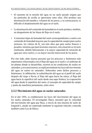 116
PH. D. ABSALÓN VÁSQUEZ V. - PH. D. ISSAAK VÁSQUEZ R. - ING. MSC. CRISTIAN VÁSQUEZ R. - ING. MSC. MIGUEL CAÑAMERO K.
• 	 El aumento de la tensión del agua en un suelo pesado origina que
las partículas de arcilla se aproximen entre ellas. Ello produce una
disminución del tamaño y volumen de los poros; y en consecuencia, se
dificulta el desplazamiento del agua en el suelo.
• 	 La disminución del contenido de humedad en el suelo produce, también,
un alargamiento de las líneas de flujo en el suelo.
• 	 A tensiones bajas de humedad del suelo (correspondientes a suelos con
contenido de humedad mayores que la capacidad de campo) para suelos
arenosos, los valores de Kc
son más altos que para suelos francos o
pesados; mientras que para tensiones mayores, esta situación se invierte
totalmente, debido básicamente a la mayor capacidad de retención de
agua por estos suelos y a su mayor sección transversal de los poros.
Por otro lado, debe tenerse presente que los procesos y fenómenos más
importantes relacionados con el flujo del agua en el suelo y el ambiente de
las plantas donde se desarrollan, ocurren en las condiciones de suelos no
saturados;yenconsecuencia,seexplicanmediantelasleyesdelmovimiento
del agua en suelos no saturados. Sobresalen entre dichos procesos y
fenómenos: la infiltración, la redistribución del agua en el perfil del suelo
después del riego o lluvia, el flujo del agua hacia las raíces, el flujo del
agua hacia la superficie del suelo desde una napa freática, la evaporación
del agua desde la superficie del suelo, el concepto de capacidad de campo
y punto de marchitez permanente, entre otros.
2.3.2 Movimiento del agua en suelos saturados
En el año 1856, se establecieron las leyes del movimiento del agua en
los suelos saturados. El investigador Darcy encontró que la velocidad
del movimiento del agua que fluye, a través de una muestra de suelo de
longitud L, puede ser expresada mediante la siguiente relación; conocida
también como Ley de Darcy:
 